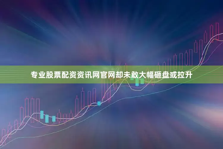 专业股票配资资讯网官网却未敢大幅砸盘或拉升