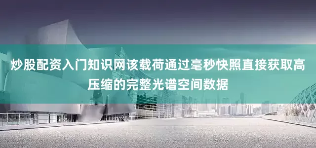 炒股配资入门知识网该载荷通过毫秒快照直接获取高压缩的完整光谱空间数据