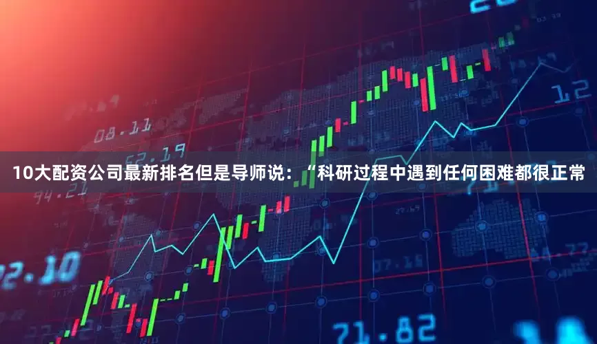 10大配资公司最新排名但是导师说：“科研过程中遇到任何困难都很正常