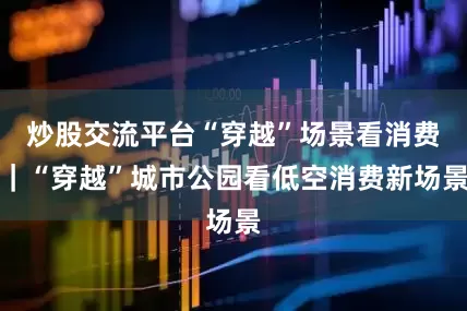 炒股交流平台“穿越”场景看消费｜“穿越”城市公园看低空消费新场景