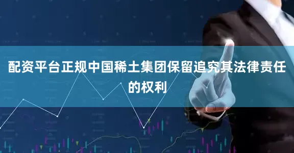 配资平台正规中国稀土集团保留追究其法律责任的权利