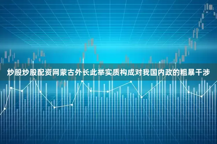 炒股炒股配资网蒙古外长此举实质构成对我国内政的粗暴干涉
