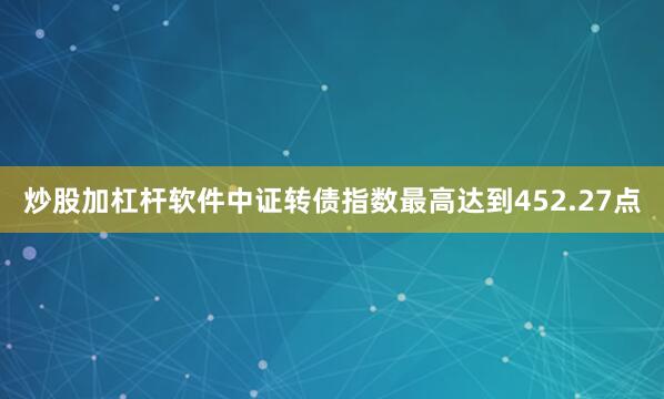 炒股加杠杆软件中证转债指数最高达到452.27点