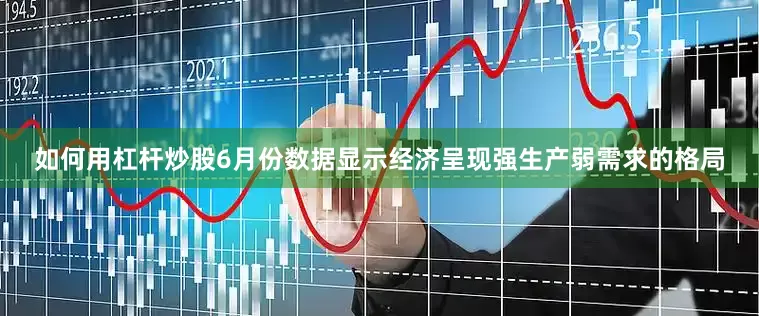 如何用杠杆炒股6月份数据显示经济呈现强生产弱需求的格局