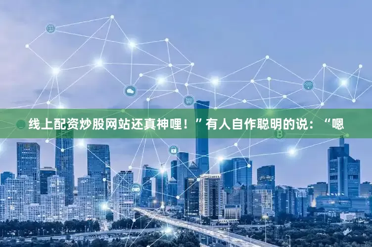 线上配资炒股网站还真神哩！”有人自作聪明的说：“嗯