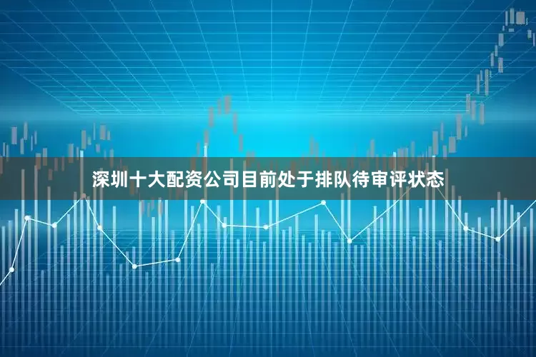 深圳十大配资公司目前处于排队待审评状态