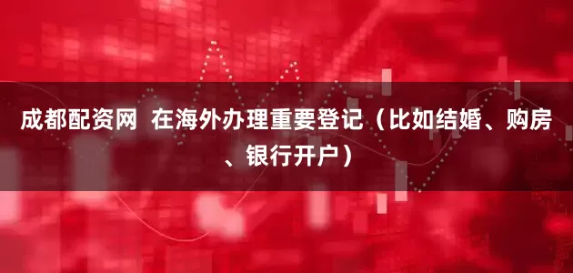 成都配资网  在海外办理重要登记（比如结婚、购房、银行开户）