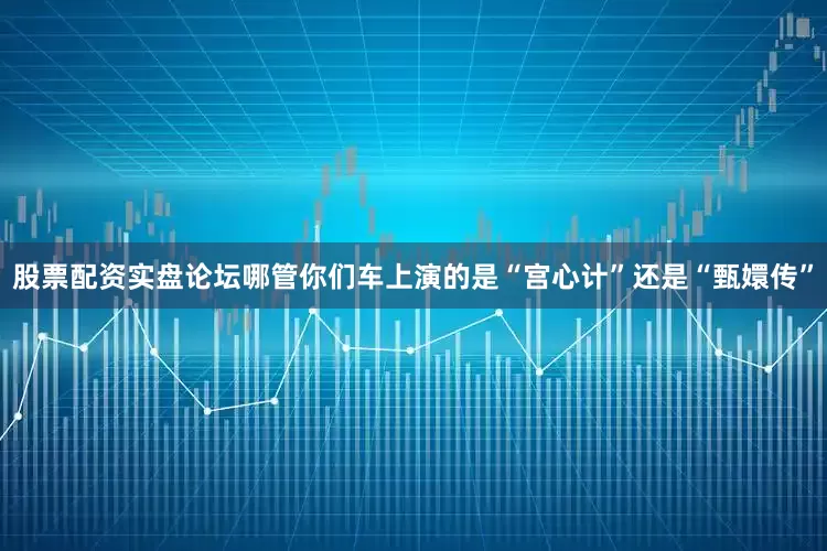 股票配资实盘论坛哪管你们车上演的是“宫心计”还是“甄嬛传”