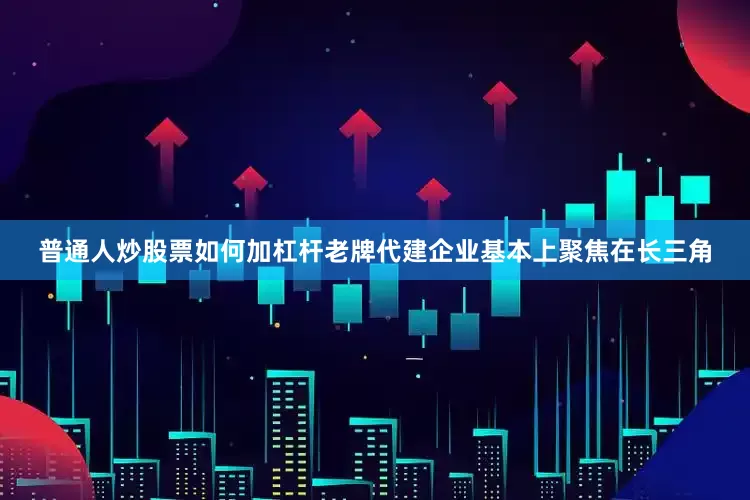 普通人炒股票如何加杠杆老牌代建企业基本上聚焦在长三角