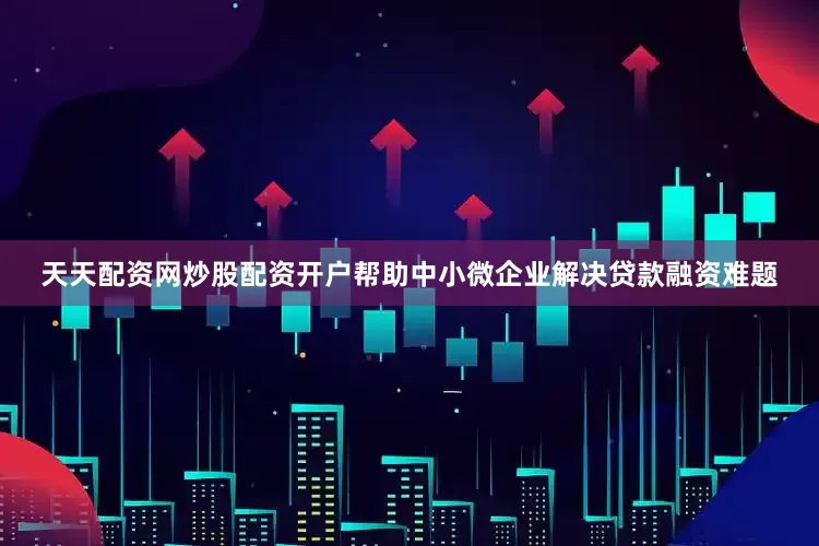 天天配资网炒股配资开户帮助中小微企业解决贷款融资难题