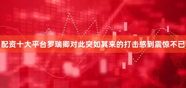 配资十大平台罗瑞卿对此突如其来的打击感到震惊不已